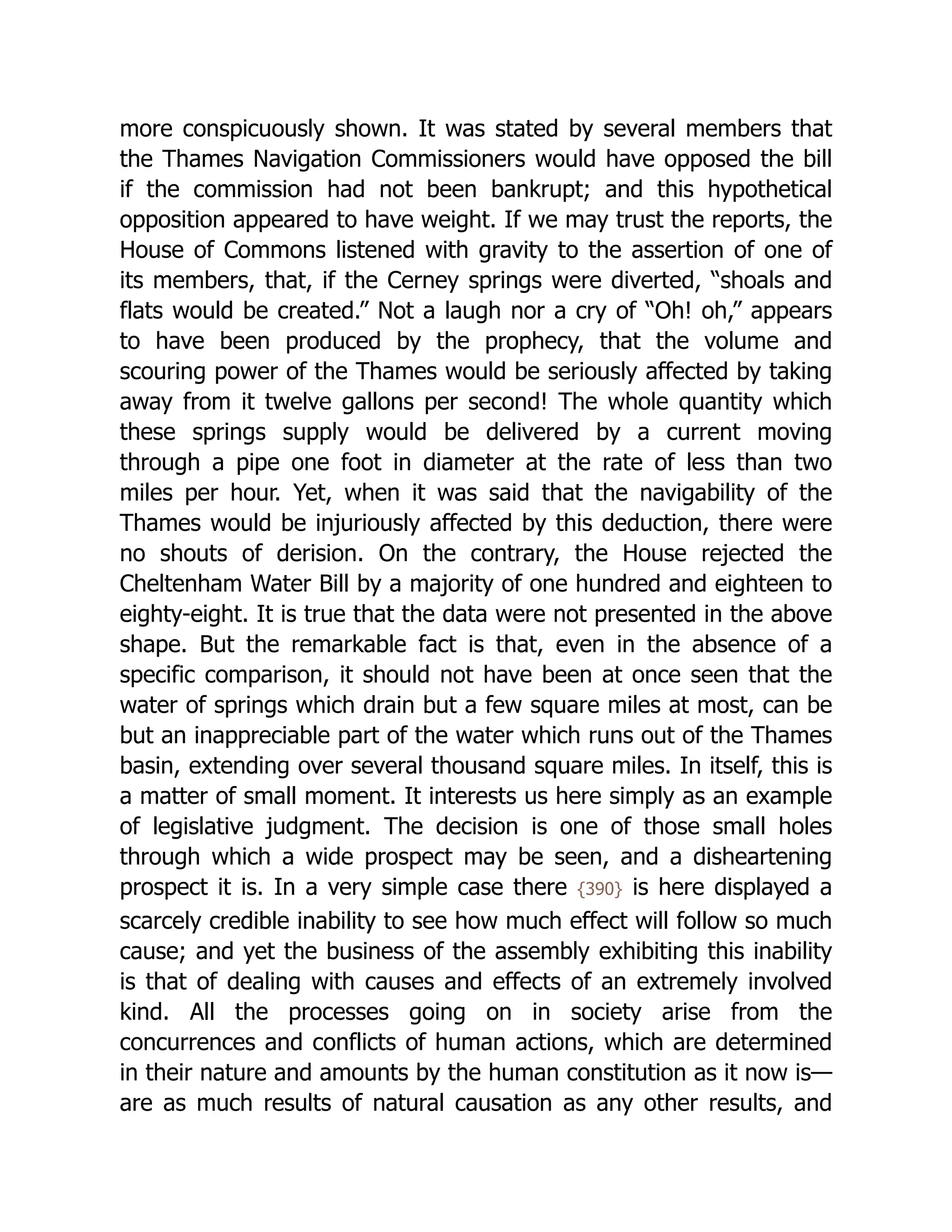 more conspicuously shown. It was stated by several members that
the Thames Navigation Commissioners would have opposed the bill
if the commission had not been bankrupt; and this hypothetical
opposition appeared to have weight. If we may trust the reports, the
House of Commons listened with gravity to the assertion of one of
its members, that, if the Cerney springs were diverted, “shoals and
flats would be created.” Not a laugh nor a cry of “Oh! oh,” appears
to have been produced by the prophecy, that the volume and
scouring power of the Thames would be seriously affected by taking
away from it twelve gallons per second! The whole quantity which
these springs supply would be delivered by a current moving
through a pipe one foot in diameter at the rate of less than two
miles per hour. Yet, when it was said that the navigability of the
Thames would be injuriously affected by this deduction, there were
no shouts of derision. On the contrary, the House rejected the
Cheltenham Water Bill by a majority of one hundred and eighteen to
eighty-eight. It is true that the data were not presented in the above
shape. But the remarkable fact is that, even in the absence of a
specific comparison, it should not have been at once seen that the
water of springs which drain but a few square miles at most, can be
but an inappreciable part of the water which runs out of the Thames
basin, extending over several thousand square miles. In itself, this is
a matter of small moment. It interests us here simply as an example
of legislative judgment. The decision is one of those small holes
through which a wide prospect may be seen, and a disheartening
prospect it is. In a very simple case there {390} is here displayed a
scarcely credible inability to see how much effect will follow so much
cause; and yet the business of the assembly exhibiting this inability
is that of dealing with causes and effects of an extremely involved
kind. All the processes going on in society arise from the
concurrences and conflicts of human actions, which are determined
in their nature and amounts by the human constitution as it now is—
are as much results of natural causation as any other results, and
 