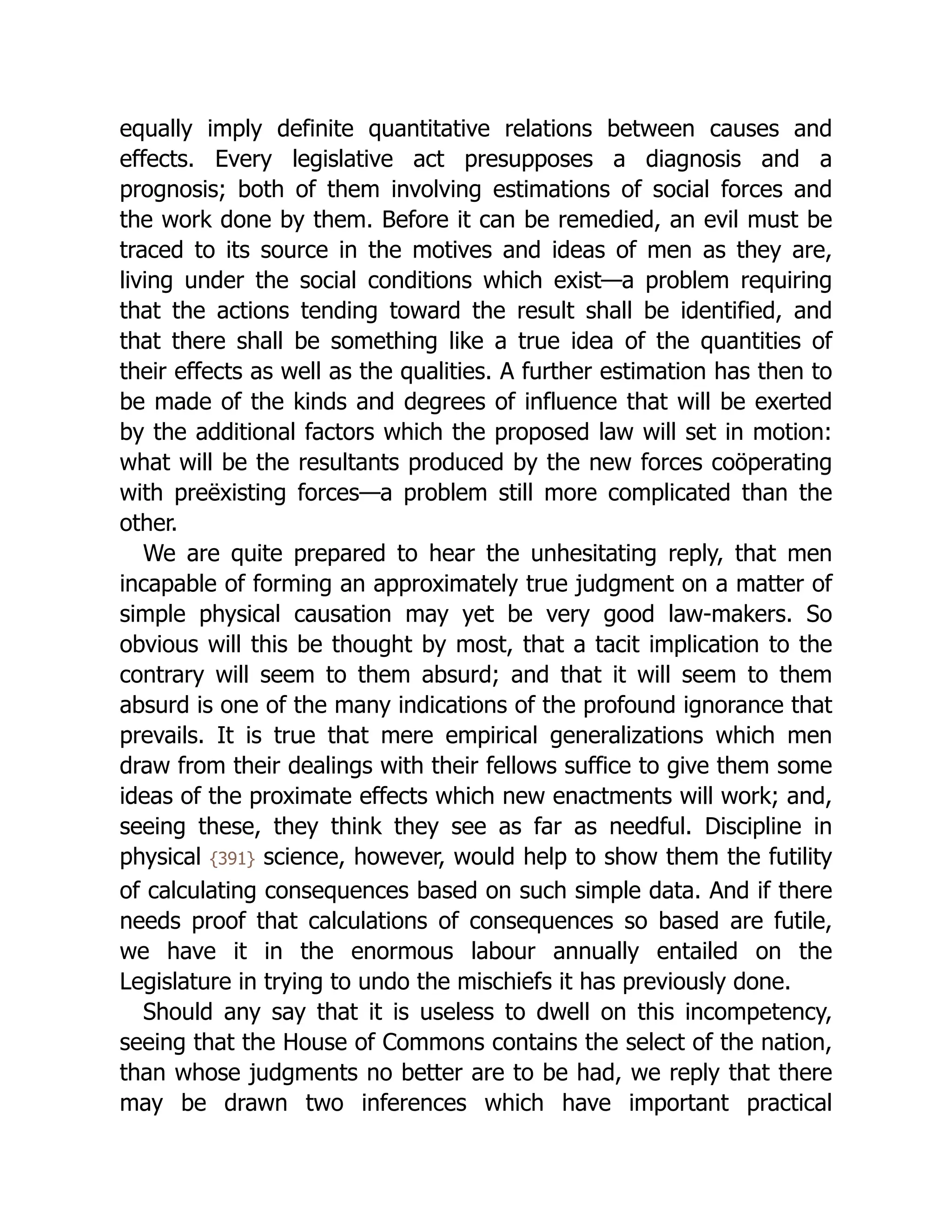 equally imply definite quantitative relations between causes and
effects. Every legislative act presupposes a diagnosis and a
prognosis; both of them involving estimations of social forces and
the work done by them. Before it can be remedied, an evil must be
traced to its source in the motives and ideas of men as they are,
living under the social conditions which exist—a problem requiring
that the actions tending toward the result shall be identified, and
that there shall be something like a true idea of the quantities of
their effects as well as the qualities. A further estimation has then to
be made of the kinds and degrees of influence that will be exerted
by the additional factors which the proposed law will set in motion:
what will be the resultants produced by the new forces coöperating
with preëxisting forces—a problem still more complicated than the
other.
We are quite prepared to hear the unhesitating reply, that men
incapable of forming an approximately true judgment on a matter of
simple physical causation may yet be very good law-makers. So
obvious will this be thought by most, that a tacit implication to the
contrary will seem to them absurd; and that it will seem to them
absurd is one of the many indications of the profound ignorance that
prevails. It is true that mere empirical generalizations which men
draw from their dealings with their fellows suffice to give them some
ideas of the proximate effects which new enactments will work; and,
seeing these, they think they see as far as needful. Discipline in
physical {391} science, however, would help to show them the futility
of calculating consequences based on such simple data. And if there
needs proof that calculations of consequences so based are futile,
we have it in the enormous labour annually entailed on the
Legislature in trying to undo the mischiefs it has previously done.
Should any say that it is useless to dwell on this incompetency,
seeing that the House of Commons contains the select of the nation,
than whose judgments no better are to be had, we reply that there
may be drawn two inferences which have important practical
 