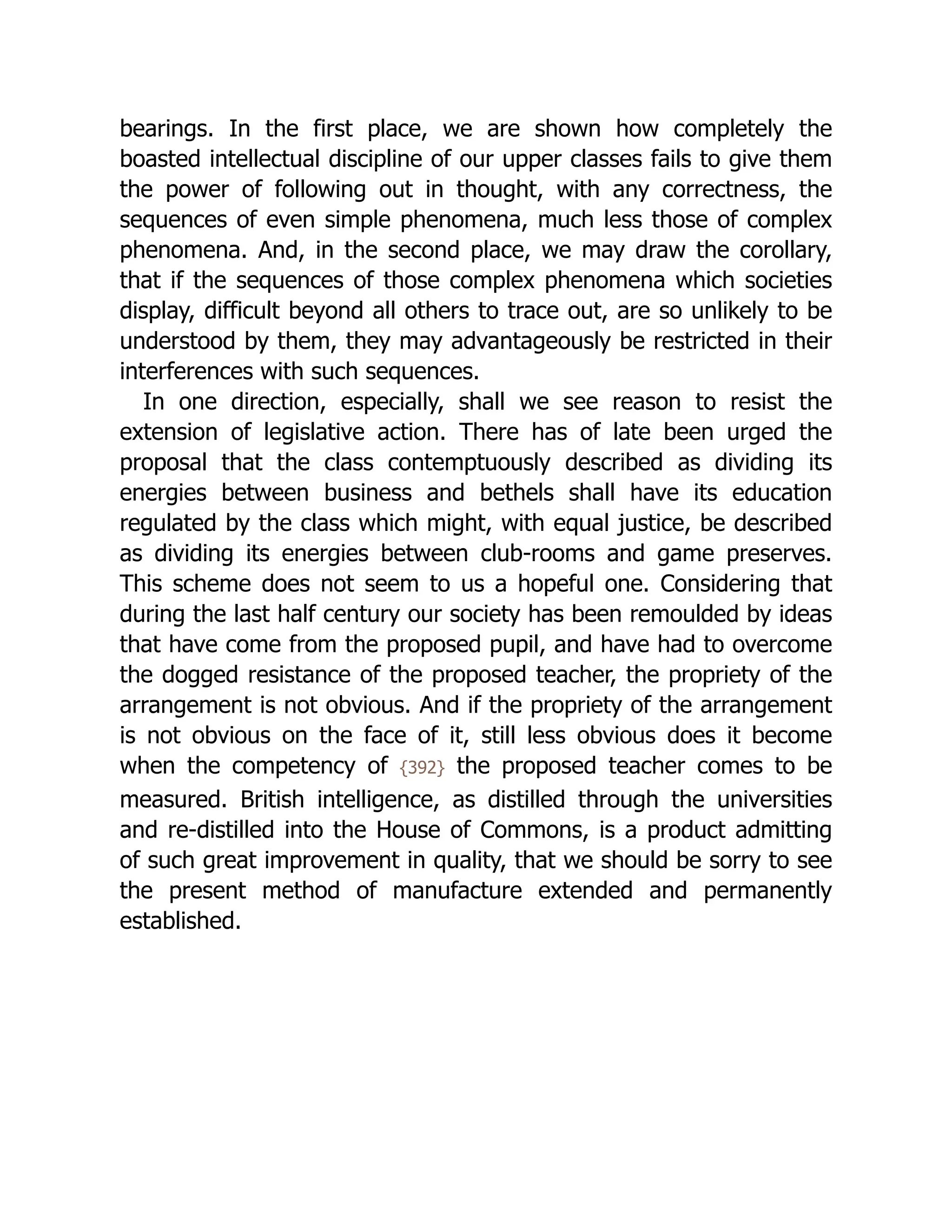 bearings. In the first place, we are shown how completely the
boasted intellectual discipline of our upper classes fails to give them
the power of following out in thought, with any correctness, the
sequences of even simple phenomena, much less those of complex
phenomena. And, in the second place, we may draw the corollary,
that if the sequences of those complex phenomena which societies
display, difficult beyond all others to trace out, are so unlikely to be
understood by them, they may advantageously be restricted in their
interferences with such sequences.
In one direction, especially, shall we see reason to resist the
extension of legislative action. There has of late been urged the
proposal that the class contemptuously described as dividing its
energies between business and bethels shall have its education
regulated by the class which might, with equal justice, be described
as dividing its energies between club-rooms and game preserves.
This scheme does not seem to us a hopeful one. Considering that
during the last half century our society has been remoulded by ideas
that have come from the proposed pupil, and have had to overcome
the dogged resistance of the proposed teacher, the propriety of the
arrangement is not obvious. And if the propriety of the arrangement
is not obvious on the face of it, still less obvious does it become
when the competency of {392} the proposed teacher comes to be
measured. British intelligence, as distilled through the universities
and re-distilled into the House of Commons, is a product admitting
of such great improvement in quality, that we should be sorry to see
the present method of manufacture extended and permanently
established.
 