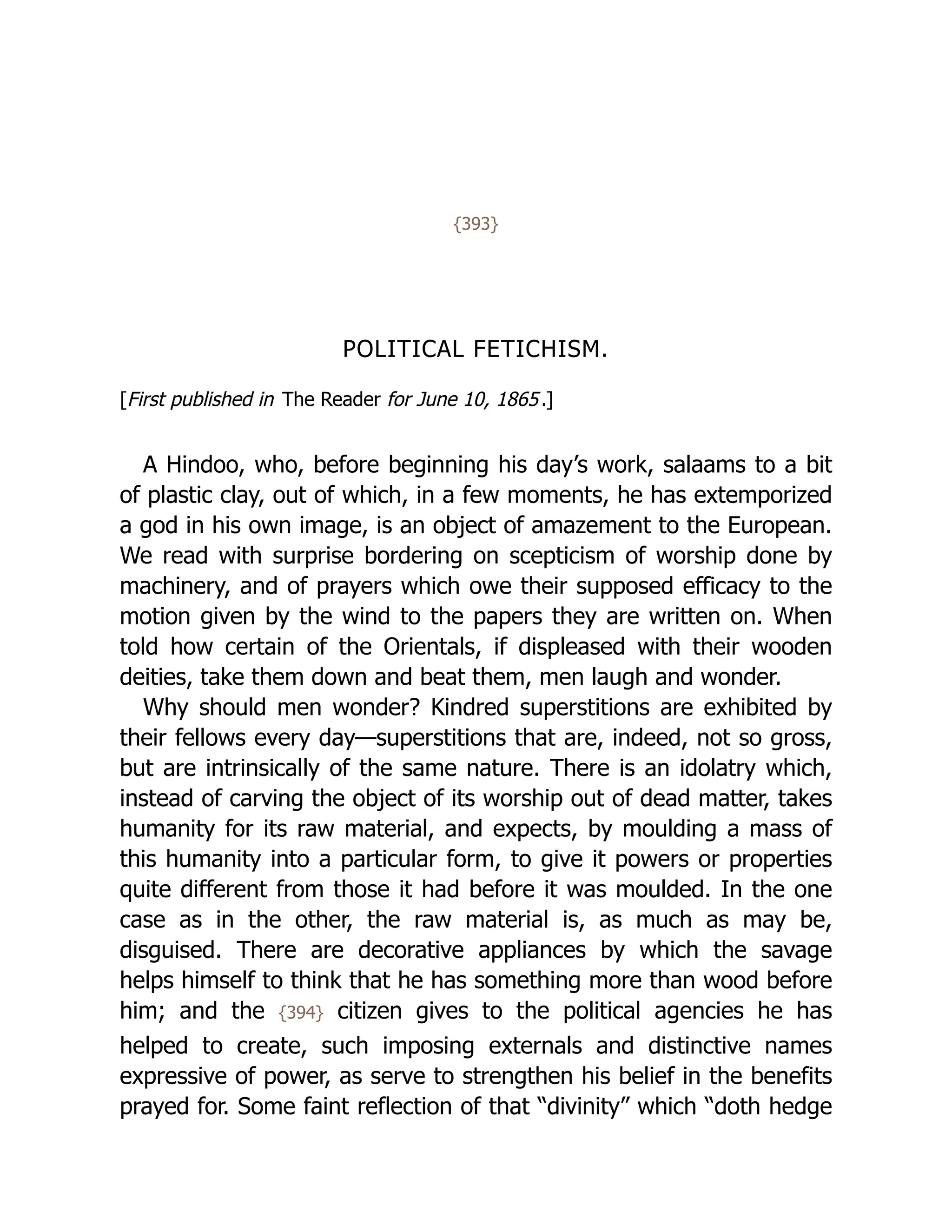 {393}
POLITICAL FETICHISM.
[First published in The Reader for June 10, 1865.]
A Hindoo, who, before beginning his day’s work, salaams to a bit
of plastic clay, out of which, in a few moments, he has extemporized
a god in his own image, is an object of amazement to the European.
We read with surprise bordering on scepticism of worship done by
machinery, and of prayers which owe their supposed efficacy to the
motion given by the wind to the papers they are written on. When
told how certain of the Orientals, if displeased with their wooden
deities, take them down and beat them, men laugh and wonder.
Why should men wonder? Kindred superstitions are exhibited by
their fellows every day—superstitions that are, indeed, not so gross,
but are intrinsically of the same nature. There is an idolatry which,
instead of carving the object of its worship out of dead matter, takes
humanity for its raw material, and expects, by moulding a mass of
this humanity into a particular form, to give it powers or properties
quite different from those it had before it was moulded. In the one
case as in the other, the raw material is, as much as may be,
disguised. There are decorative appliances by which the savage
helps himself to think that he has something more than wood before
him; and the {394} citizen gives to the political agencies he has
helped to create, such imposing externals and distinctive names
expressive of power, as serve to strengthen his belief in the benefits
prayed for. Some faint reflection of that “divinity” which “doth hedge
 
