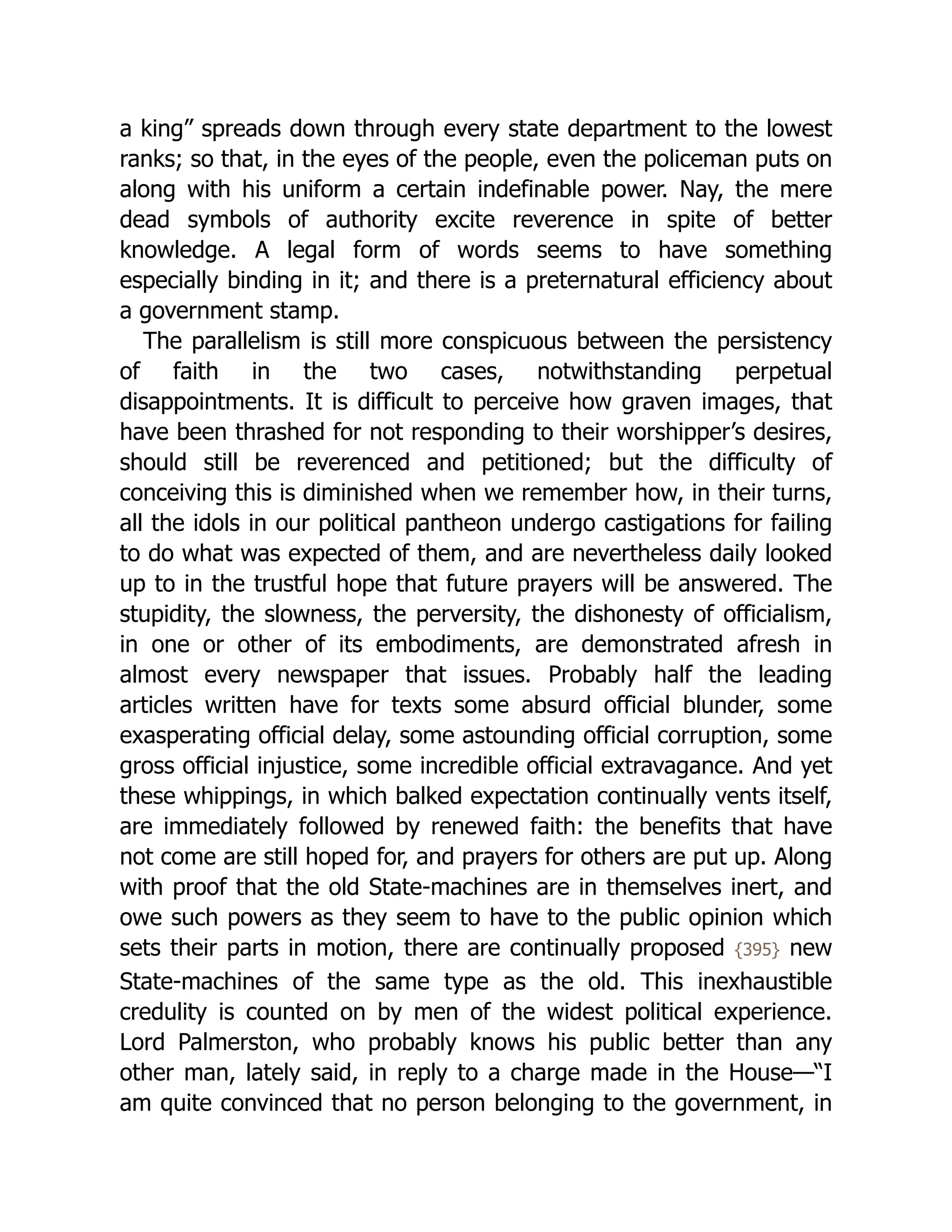 a king” spreads down through every state department to the lowest
ranks; so that, in the eyes of the people, even the policeman puts on
along with his uniform a certain indefinable power. Nay, the mere
dead symbols of authority excite reverence in spite of better
knowledge. A legal form of words seems to have something
especially binding in it; and there is a preternatural efficiency about
a government stamp.
The parallelism is still more conspicuous between the persistency
of faith in the two cases, notwithstanding perpetual
disappointments. It is difficult to perceive how graven images, that
have been thrashed for not responding to their worshipper’s desires,
should still be reverenced and petitioned; but the difficulty of
conceiving this is diminished when we remember how, in their turns,
all the idols in our political pantheon undergo castigations for failing
to do what was expected of them, and are nevertheless daily looked
up to in the trustful hope that future prayers will be answered. The
stupidity, the slowness, the perversity, the dishonesty of officialism,
in one or other of its embodiments, are demonstrated afresh in
almost every newspaper that issues. Probably half the leading
articles written have for texts some absurd official blunder, some
exasperating official delay, some astounding official corruption, some
gross official injustice, some incredible official extravagance. And yet
these whippings, in which balked expectation continually vents itself,
are immediately followed by renewed faith: the benefits that have
not come are still hoped for, and prayers for others are put up. Along
with proof that the old State-machines are in themselves inert, and
owe such powers as they seem to have to the public opinion which
sets their parts in motion, there are continually proposed {395} new
State-machines of the same type as the old. This inexhaustible
credulity is counted on by men of the widest political experience.
Lord Palmerston, who probably knows his public better than any
other man, lately said, in reply to a charge made in the House—“I
am quite convinced that no person belonging to the government, in
 