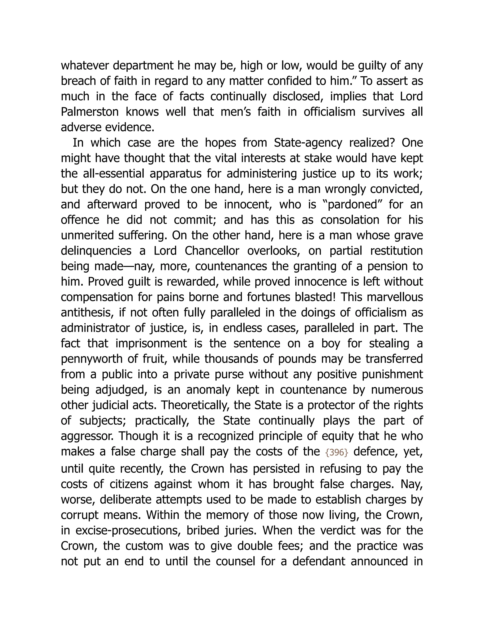 whatever department he may be, high or low, would be guilty of any
breach of faith in regard to any matter confided to him.” To assert as
much in the face of facts continually disclosed, implies that Lord
Palmerston knows well that men’s faith in officialism survives all
adverse evidence.
In which case are the hopes from State-agency realized? One
might have thought that the vital interests at stake would have kept
the all-essential apparatus for administering justice up to its work;
but they do not. On the one hand, here is a man wrongly convicted,
and afterward proved to be innocent, who is “pardoned” for an
offence he did not commit; and has this as consolation for his
unmerited suffering. On the other hand, here is a man whose grave
delinquencies a Lord Chancellor overlooks, on partial restitution
being made—nay, more, countenances the granting of a pension to
him. Proved guilt is rewarded, while proved innocence is left without
compensation for pains borne and fortunes blasted! This marvellous
antithesis, if not often fully paralleled in the doings of officialism as
administrator of justice, is, in endless cases, paralleled in part. The
fact that imprisonment is the sentence on a boy for stealing a
pennyworth of fruit, while thousands of pounds may be transferred
from a public into a private purse without any positive punishment
being adjudged, is an anomaly kept in countenance by numerous
other judicial acts. Theoretically, the State is a protector of the rights
of subjects; practically, the State continually plays the part of
aggressor. Though it is a recognized principle of equity that he who
makes a false charge shall pay the costs of the {396} defence, yet,
until quite recently, the Crown has persisted in refusing to pay the
costs of citizens against whom it has brought false charges. Nay,
worse, deliberate attempts used to be made to establish charges by
corrupt means. Within the memory of those now living, the Crown,
in excise-prosecutions, bribed juries. When the verdict was for the
Crown, the custom was to give double fees; and the practice was
not put an end to until the counsel for a defendant announced in
 