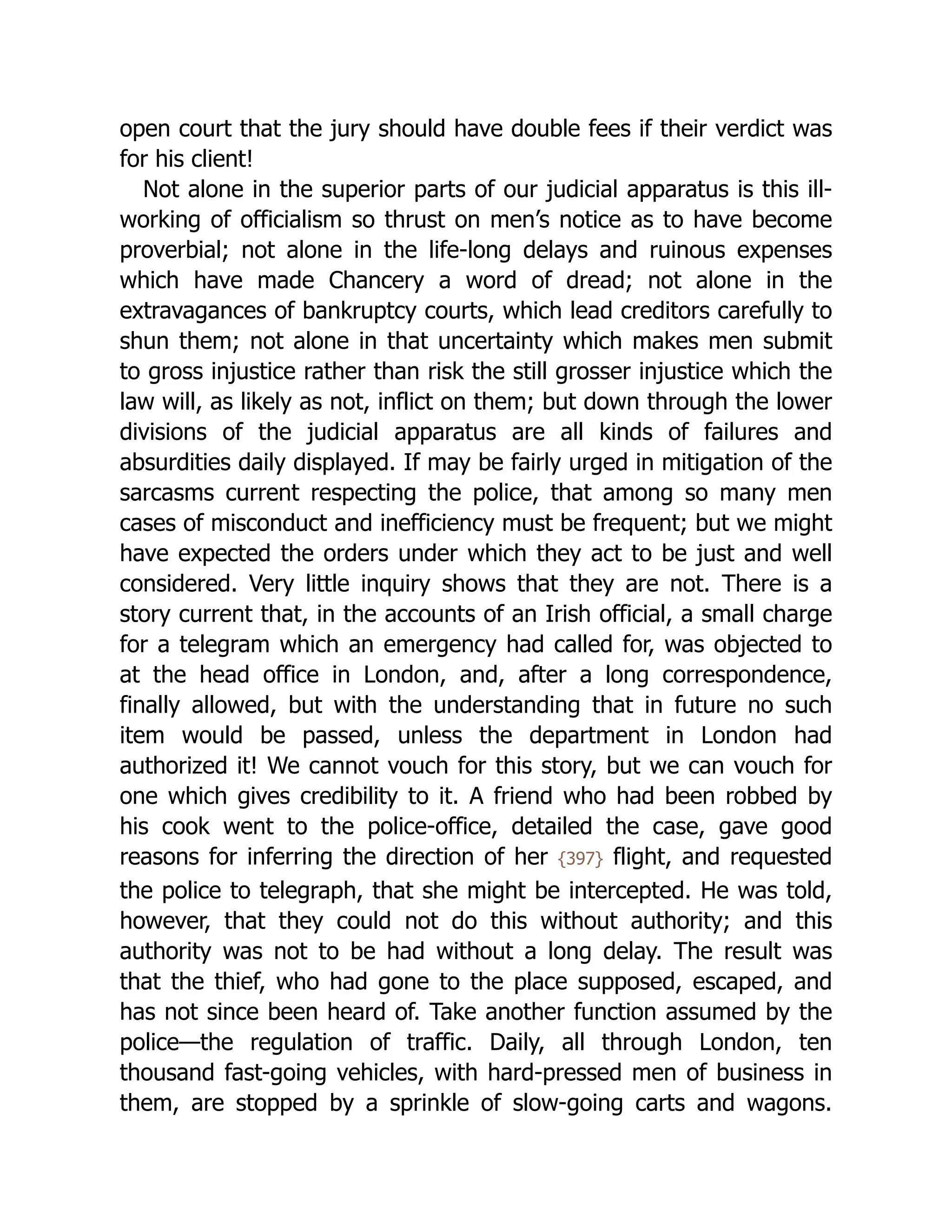open court that the jury should have double fees if their verdict was
for his client!
Not alone in the superior parts of our judicial apparatus is this ill-
working of officialism so thrust on men’s notice as to have become
proverbial; not alone in the life-long delays and ruinous expenses
which have made Chancery a word of dread; not alone in the
extravagances of bankruptcy courts, which lead creditors carefully to
shun them; not alone in that uncertainty which makes men submit
to gross injustice rather than risk the still grosser injustice which the
law will, as likely as not, inflict on them; but down through the lower
divisions of the judicial apparatus are all kinds of failures and
absurdities daily displayed. If may be fairly urged in mitigation of the
sarcasms current respecting the police, that among so many men
cases of misconduct and inefficiency must be frequent; but we might
have expected the orders under which they act to be just and well
considered. Very little inquiry shows that they are not. There is a
story current that, in the accounts of an Irish official, a small charge
for a telegram which an emergency had called for, was objected to
at the head office in London, and, after a long correspondence,
finally allowed, but with the understanding that in future no such
item would be passed, unless the department in London had
authorized it! We cannot vouch for this story, but we can vouch for
one which gives credibility to it. A friend who had been robbed by
his cook went to the police-office, detailed the case, gave good
reasons for inferring the direction of her {397} flight, and requested
the police to telegraph, that she might be intercepted. He was told,
however, that they could not do this without authority; and this
authority was not to be had without a long delay. The result was
that the thief, who had gone to the place supposed, escaped, and
has not since been heard of. Take another function assumed by the
police—the regulation of traffic. Daily, all through London, ten
thousand fast-going vehicles, with hard-pressed men of business in
them, are stopped by a sprinkle of slow-going carts and wagons.
 
