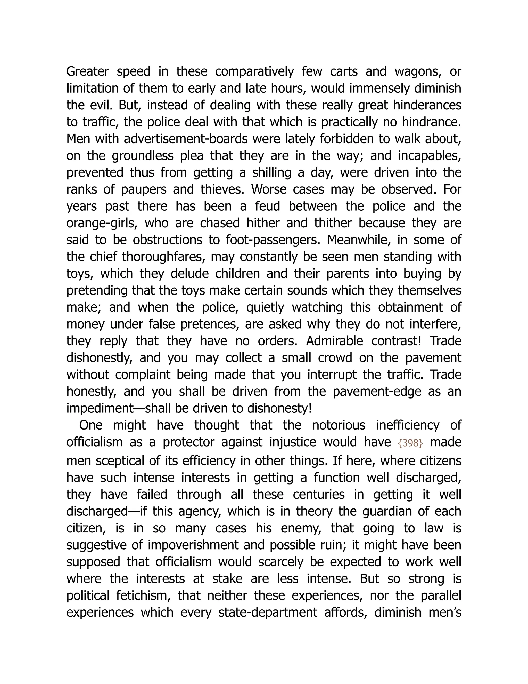 Greater speed in these comparatively few carts and wagons, or
limitation of them to early and late hours, would immensely diminish
the evil. But, instead of dealing with these really great hinderances
to traffic, the police deal with that which is practically no hindrance.
Men with advertisement-boards were lately forbidden to walk about,
on the groundless plea that they are in the way; and incapables,
prevented thus from getting a shilling a day, were driven into the
ranks of paupers and thieves. Worse cases may be observed. For
years past there has been a feud between the police and the
orange-girls, who are chased hither and thither because they are
said to be obstructions to foot-passengers. Meanwhile, in some of
the chief thoroughfares, may constantly be seen men standing with
toys, which they delude children and their parents into buying by
pretending that the toys make certain sounds which they themselves
make; and when the police, quietly watching this obtainment of
money under false pretences, are asked why they do not interfere,
they reply that they have no orders. Admirable contrast! Trade
dishonestly, and you may collect a small crowd on the pavement
without complaint being made that you interrupt the traffic. Trade
honestly, and you shall be driven from the pavement-edge as an
impediment—shall be driven to dishonesty!
One might have thought that the notorious inefficiency of
officialism as a protector against injustice would have {398} made
men sceptical of its efficiency in other things. If here, where citizens
have such intense interests in getting a function well discharged,
they have failed through all these centuries in getting it well
discharged—if this agency, which is in theory the guardian of each
citizen, is in so many cases his enemy, that going to law is
suggestive of impoverishment and possible ruin; it might have been
supposed that officialism would scarcely be expected to work well
where the interests at stake are less intense. But so strong is
political fetichism, that neither these experiences, nor the parallel
experiences which every state-department affords, diminish men’s
 