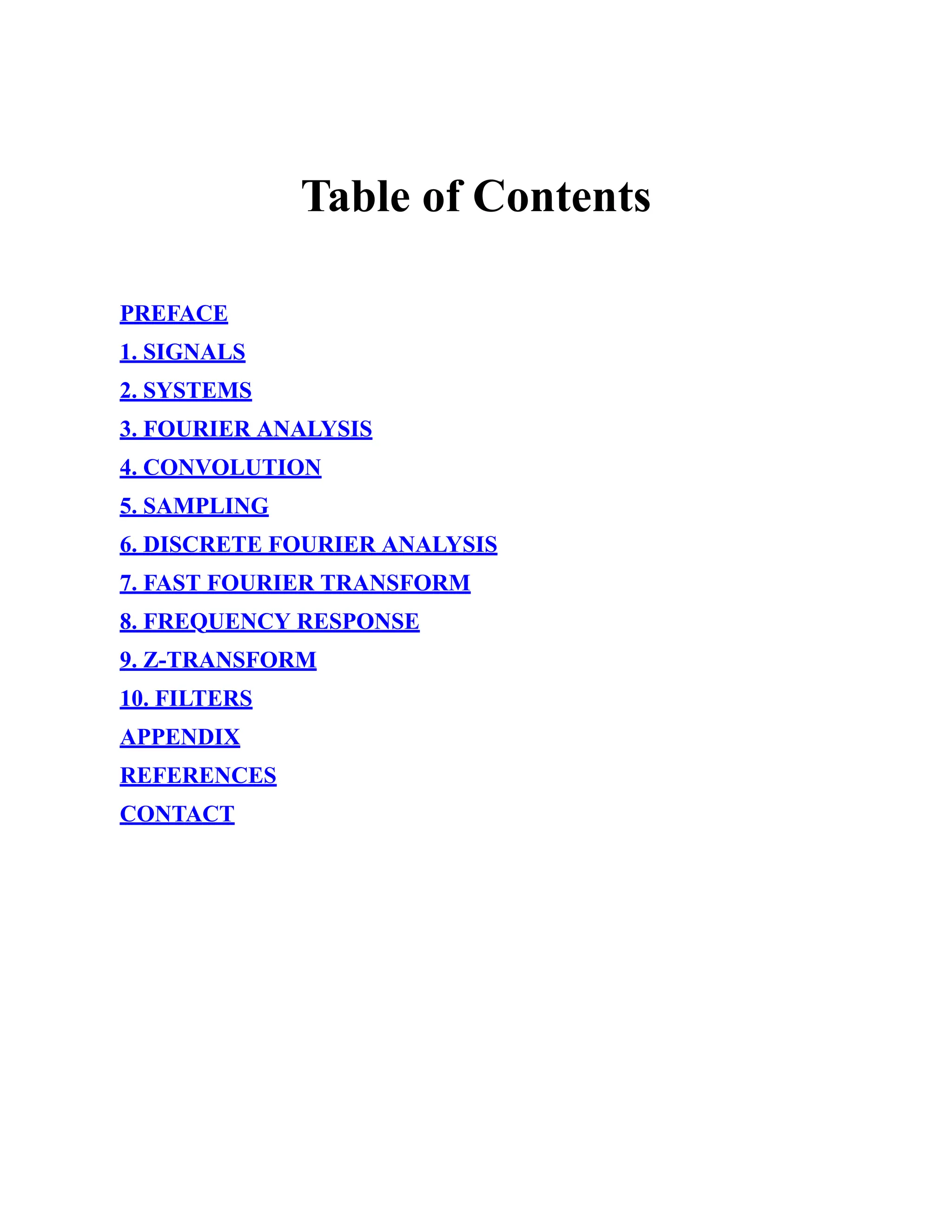 Table of Contents
PREFACE
1. SIGNALS
2. SYSTEMS
3. FOURIER ANALYSIS
4. CONVOLUTION
5. SAMPLING
6. DISCRETE FOURIER ANALYSIS
7. FAST FOURIER TRANSFORM
8. FREQUENCY RESPONSE
9. Z-TRANSFORM
10. FILTERS
APPENDIX
REFERENCES
CONTACT
 