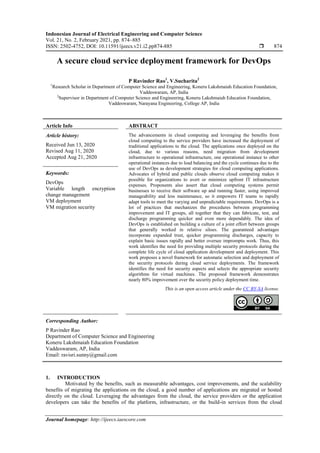 Indonesian Journal of Electrical Engineering and Computer Science
Vol. 21, No. 2, February 2021, pp. 874~885
ISSN: 2502-4752, DOI: 10.11591/ijeecs.v21.i2.pp874-885  874
Journal homepage: http://ijeecs.iaescore.com
A secure cloud service deployment framework for DevOps
P Ravinder Rao1
, V.Sucharita2
1
Research Scholar in Department of Computer Science and Engineering, Koneru Lakshmaiah Education Foundation,
Vaddeswaram, AP, India
2
Supervisor in Department of Computer Science and Engineering, Koneru Lakshmaiah Education Foundation,
Vaddeswaram, Narayana Engineering, College AP, India
Article Info ABSTRACT
Article history:
Received Jun 13, 2020
Revised Aug 11, 2020
Accepted Aug 21, 2020
The advancements in cloud computing and leveraging the benefits from
cloud computing to the service providers have increased the deployment of
traditional applications to the cloud. The applications once deployed on the
cloud, due to various reasons, need migration from development
infrastructure to operational infrastructure, one operational instance to other
operational instances due to load balancing and the cycle continues due to the
use of DevOps as development strategies for cloud computing applications.
Advocates of hybrid and public clouds observe cloud computing makes it
possible for organizations to avert or minimize upfront IT infrastructure
expenses. Proponents also assert that cloud computing systems permit
businesses to receive their software up and running faster, using improved
manageability and less maintenance, so it empowers IT teams to rapidly
adapt tools to meet the varying and unpredictable requirements. DevOps is a
lot of practices that mechanizes the procedures between programming
improvement and IT groups, all together that they can fabricate, test, and
discharge programming quicker and even more dependably. The idea of
DevOps is established on building a culture of a joint effort between groups
that generally worked in relative siloes. The guaranteed advantages
incorporate expanded trust, quicker programming discharges, capacity to
explain basic issues rapidly and better oversee impromptu work. Thus, this
work identifies the need for providing multiple security protocols during the
complete life cycle of cloud application development and deployment. This
work proposes a novel framework for automatic selection and deployment of
the security protocols during cloud service deployments. The framework
identifies the need for security aspects and selects the appropriate security
algorithms for virtual machines. The proposed framework demonstrates
nearly 80% improvement over the security policy deployment time.
Keywords:
DevOps
Variable length encryption
change management
VM deployment
VM migration security
This is an open access article under the CC BY-SA license.
Corresponding Author:
P Ravinder Rao
Department of Computer Science and Engineering
Koneru Lakshmaiah Education Foundation
Vaddeswaram, AP, India
Email: ravisri.sunny@gmail.com
1. INTRODUCTION
Motivated by the benefits, such as measurable advantages, cost improvements, and the scalability
benefits of migrating the applications on the cloud, a good number of applications are migrated or hosted
directly on the cloud. Leveraging the advantages from the cloud, the service providers or the application
developers can take the benefits of the platform, infrastructure, or the build-in services from the cloud
 