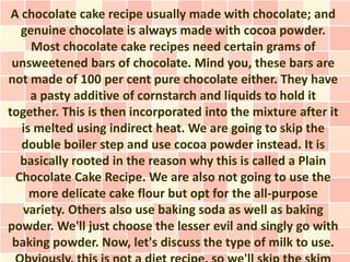 A chocolate cake recipe usually made with chocolate; and
   genuine chocolate is always made with cocoa powder.
     Most chocolate cake recipes need certain grams of
 unsweetened bars of chocolate. Mind you, these bars are
not made of 100 per cent pure chocolate either. They have
     a pasty additive of cornstarch and liquids to hold it
together. This is then incorporated into the mixture after it
   is melted using indirect heat. We are going to skip the
   double boiler step and use cocoa powder instead. It is
   basically rooted in the reason why this is called a Plain
  Chocolate Cake Recipe. We are also not going to use the
     more delicate cake flour but opt for the all-purpose
   variety. Others also use baking soda as well as baking
powder. We'll just choose the lesser evil and singly go with
 baking powder. Now, let's discuss the type of milk to use.
 