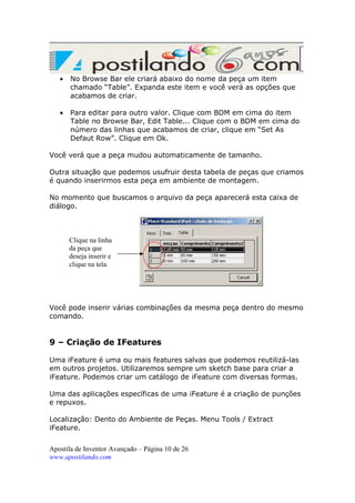 •

No Browse Bar ele criará abaixo do nome da peça um item
chamado “Table”. Expanda este item e você verá as opções que
acabamos de criar.

•

Para editar para outro valor. Clique com BDM em cima do item
Table no Browse Bar, Edit Table... Clique com o BDM em cima do
número das linhas que acabamos de criar, clique em “Set As
Defaut Row”. Clique em Ok.

Você verá que a peça mudou automaticamente de tamanho.
Outra situação que podemos usufruir desta tabela de peças que criamos
é quando inserirmos esta peça em ambiente de montagem.
No momento que buscamos o arquivo da peça aparecerá esta caixa de
diálogo.

Clique na linha
da peça que
deseja inserir e
clique na tela.

Você pode inserir várias combinações da mesma peça dentro do mesmo
comando.

9 – Criação de IFeatures
Uma iFeature é uma ou mais features salvas que podemos reutilizá-las
em outros projetos. Utilizaremos sempre um sketch base para criar a
iFeature. Podemos criar um catálogo de iFeature com diversas formas.
Uma das aplicações específicas de uma iFeature é a criação de punções
e repuxos.
Localização: Dento do Ambiente de Peças. Menu Tools / Extract
iFeature.
Apostila de Inventor Avançado – Página 10 de 26
www.apostilando.com

 
