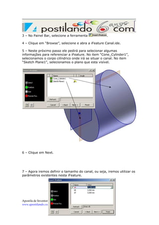 3 – No Painel Bar, selecione a ferramenta

.

4 – Clique em “Browse”, selecione e abra a iFeature Canal.ide.
5 – Neste próximo passo ele pedirá para selecionar algumas
informações para referenciar a iFeature. No item “Cone_Cylinder1”,
selecionamos o corpo cilíndrico onde irá se situar o canal. No item
“Sketch Plane1”, selecionamos o plano que esta visível.

6 – Clique em Next.

7 – Agora iremos definir o tamanho do canal, ou seja, iremos utilizar os
parâmetros existentes nesta iFeature.

Apostila de Inventor Avançado – Página 13 de 26
www.apostilando.com

 