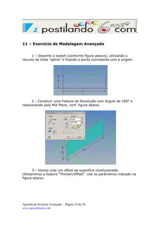 11 – Exercício de Modelagem Avançado
1 – Desenhe o sketch (conforme figura abaixo), utilizando o
recurso de linha “spline” e fixando o ponto coincidente com a origem.

2 – Construir uma Feature de Revolução com ângulo de 180° e
rotacionando pelo Mid Plane, conf. figura abaixo.

3 – Vamos criar um offset da superfície revolucionada.
Utilizaremos a feature “Thicken/Offset”. Use os parâmetros indicado na
figura abaixo.

Apostila de Inventor Avançado – Página 19 de 26
www.apostilando.com

 