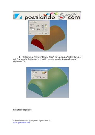 4 – Utilizando a feature “Delete Face” com a opção “select lump or
void” acionada deletaremos o sólido revolucionado. Após selecionado
clique em Ok.

Resultado esperado.

Apostila de Inventor Avançado – Página 20 de 26
www.apostilando.com

 