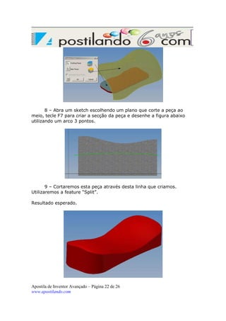 8 – Abra um sketch escolhendo um plano que corte a peça ao
meio, tecle F7 para criar a secção da peça e desenhe a figura abaixo
utilizando um arco 3 pontos.

9 – Cortaremos esta peça através desta linha que criamos.
Utilizaremos a feature “Split”.
Resultado esperado.

Apostila de Inventor Avançado – Página 22 de 26
www.apostilando.com

 