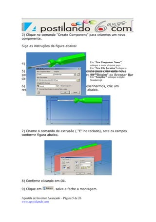 3) Clique no comando “Create Component” para criarmos um novo
componente.
Siga as instruções da figura abaixo:

Em “New Component Name”,
coloque o nome da nova peça.
Em “New File Location”coloque o
diretório para armazenamento do
5) Agora ele precisa de um plano de referencia para criar esta nova
peça. Vamos selecionar o plano “YZ” dentro arquivo.
de “Origim” do Browser
Em “Template”, coloque a opção
da montagem.
Standart.ipt

4) Confirme clicando em Ok.

6) Chame este plano normal a tela para desenharmos, crie um
retângulo e dimensione conforme a figura abaixo.

7) Chame o comando de extrusão ( “E” no teclado), sete os campos
conforme figura abaixo.

8) Confirme clicando em Ok.
9) Clique em

, salve e feche a montagem.

Apostila de Inventor Avançado – Página 5 de 26
www.apostilando.com

Bar

 