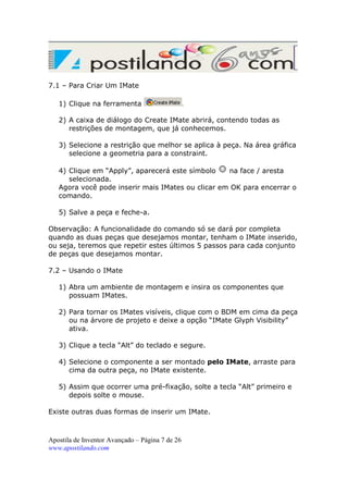 7.1 – Para Criar Um IMate
1) Clique na ferramenta

.

2) A caixa de diálogo do Create IMate abrirá, contendo todas as
restrições de montagem, que já conhecemos.
3) Selecione a restrição que melhor se aplica à peça. Na área gráfica
selecione a geometria para a constraint.
4) Clique em “Apply”, aparecerá este símbolo
na face / aresta
selecionada.
Agora você pode inserir mais IMates ou clicar em OK para encerrar o
comando.
5) Salve a peça e feche-a.
Observação: A funcionalidade do comando só se dará por completa
quando as duas peças que desejamos montar, tenham o IMate inserido,
ou seja, teremos que repetir estes últimos 5 passos para cada conjunto
de peças que desejamos montar.
7.2 – Usando o IMate
1) Abra um ambiente de montagem e insira os componentes que
possuam IMates.
2) Para tornar os IMates visíveis, clique com o BDM em cima da peça
ou na árvore de projeto e deixe a opção “IMate Glyph Visibility”
ativa.
3) Clique a tecla “Alt” do teclado e segure.
4) Selecione o componente a ser montado pelo IMate, arraste para
cima da outra peça, no IMate existente.
5) Assim que ocorrer uma pré-fixação, solte a tecla “Alt” primeiro e
depois solte o mouse.
Existe outras duas formas de inserir um IMate.

Apostila de Inventor Avançado – Página 7 de 26
www.apostilando.com

 