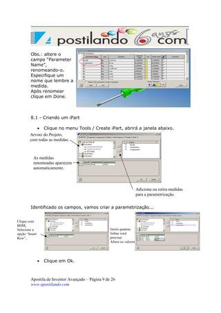 Obs.: altere o
campo “Parameter
Name”,
renomeando-o.
Especifique um
nome que lembre a
medida.
Após renomear
clique em Done.

8.1 - Criando um iPart
• Clique no menu Tools / Create iPart, abrirá a janela abaixo.
Arvore do Projeto,
com todas as medidas.

As medidas
renomeadas aparecem
automaticamente.

Adiciona ou retira medidas
para a parametrização.
Identificado os campos, vamos criar a parametrização...
Clique com
BDM,
Selecione a
opção “Insert
Row”..

Insira quantas
linhas você
precisar.
Altere os valores

•

Clique em Ok.

Apostila de Inventor Avançado – Página 9 de 26
www.apostilando.com

 