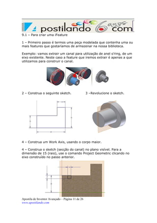 9.1 – Para criar uma iFeature
1 – Primeiro passo é termos uma peça modelada que contenha uma ou
mais features que gostaríamos de armazenar na nossa biblioteca.
Exemplo: vamos extrair um canal para utilização de anel o’ring, de um
eixo existente. Neste caso a feature que iremos extrair é apenas a que
utilizamos para construir o canal.

2 – Construa o seguinte sketch.

3 –Revolucione o sketch.

4 – Construa um Work Axis, usando o corpo maior.
4 – Construa o sketch (secção do canal) no plano visível. Para a
dimensão de 15 (raio), use o comando Project Geometric clicando no
eixo construído no passo anterior.

Apostila de Inventor Avançado – Página 11 de 26
www.apostilando.com

 