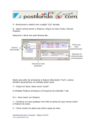5 - Revolucione o sketch com a opção “Cut” ativada.
6 – Agora vamos extrair a iFeature. Clique no menu Tools / Extract
iFeature.
Selecione o Work Axis pelo Browse Bar.

Valores que
serão
parametrizasdos

Features
Selecionadas

Elementos de
referencioa para
posicionamento
Adiciona ou retira
parâmetros

Neste caso além de armazenar a feature (Revolution “Cut”), vamos
também parametrizar as medidas deste canal.
7 – Clique em Save. Salve como “canal”.
A entidade iFeature armazena e lê arquivos de extensão *.ide.

9.2 – Para inserir um iFeature
1 – Construa um eixo qualquer com ø40 na ponta em que iremos inserir
a iFeature do canal.
2 – Torne visível um plano que corte a peça ao meio.

Apostila de Inventor Avançado – Página 12 de 26
www.apostilando.com

 