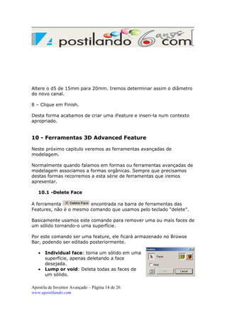 Altere o d5 de 15mm para 20mm. Iremos determinar assim o diâmetro
do novo canal.
8 – Clique em Finish.
Desta forma acabamos de criar uma iFeature e inseri-la num contexto
apropriado.

10 - Ferramentas 3D Advanced Feature
Neste próximo capitulo veremos as ferramentas avançadas de
modelagem.
Normalmente quando falamos em formas ou ferramentas avançadas de
modelagem associamos a formas orgânicas. Sempre que precisamos
destas formas recorremos a esta série de ferramentas que iremos
apresentar.
10.1 -Delete Face
A ferramenta
encontrada na barra de ferramentas das
Features, não é o mesmo comando que usamos pelo teclado “delete”.
Basicamente usamos este comando para remover uma ou mais faces de
um sólido tornando-o uma superfície.
Por este comando ser uma feature, ele ficará armazenado no Browse
Bar, podendo ser editado posteriormente.
•
•

Individual face: torna um sólido em uma
superfície, apenas deletando a face
desejada.
Lump or void: Deleta todas as faces de
um sólido.

Apostila de Inventor Avançado – Página 14 de 26
www.apostilando.com

 