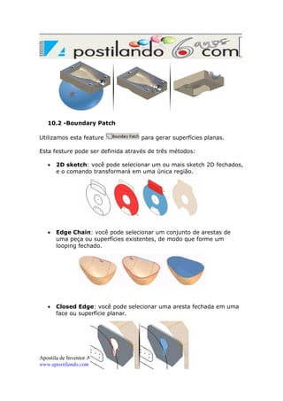 10.2 -Boundary Patch
Utilizamos esta feature

para gerar superfícies planas.

Esta festure pode ser definida através de três métodos:
•

2D sketch: você pode selecionar um ou mais sketch 2D fechados,
e o comando transformará em uma única região.

•

Edge Chain: você pode selecionar um conjunto de arestas de
uma peça ou superfícies existentes, de modo que forme um
looping fechado.

•

Closed Edge: você pode selecionar uma aresta fechada em uma
face ou superfície planar.

Apostila de Inventor Avançado – Página 15 de 26
www.apostilando.com

 