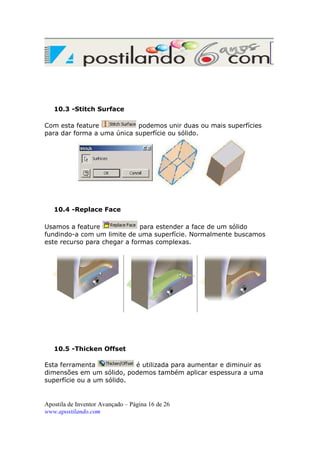 10.3 -Stitch Surface
Com esta feature
podemos unir duas ou mais superfícies
para dar forma a uma única superfície ou sólido.

10.4 -Replace Face
Usamos a feature
para estender a face de um sólido
fundindo-a com um limite de uma superfície. Normalmente buscamos
este recurso para chegar a formas complexas.

10.5 -Thicken Offset
Esta ferramenta
é utilizada para aumentar e diminuir as
dimensões em um sólido, podemos também aplicar espessura a uma
superfície ou a um sólido.

Apostila de Inventor Avançado – Página 16 de 26
www.apostilando.com

 