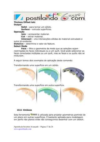 Thicken/Offset tab:
Output
Solid – para tornar um sólido.
Surface – extruda superfícies.
Operação
Join – acrescentar material.
Cut – retirar material.
Intersect – cria intersecções sólidas do material extrudado e
outro já existente.
Distance – determina o valor da feature.
Select Mode
Face – filtra a geometria de modo que as seleções sejam
restringidas às faces individuais ou a um quilt. Você pode selecionar as
faces conectadas múltiplas ou um quilt, mas as faces e os quilts não se
misturam.
A seguir temos dois exemplos de aplicação deste comando:
Transformando uma superfície em um sólido.

Transformando uma superfície em outra superfície.

10.6 -Emboss
Esta ferramenta
é utilizada para projetar geometrias partindo de
um plano em outras superfícies. É bastante aplicada para modelagem
em perfis não planos onde não conseguimos desenhar com um sketch.

Apostila de Inventor Avançado – Página 17 de 26
www.apostilando.com

 
