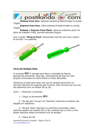 Emboss From face: adiciona material já determinada no campo
“Depth”.
Engrave From face: retira material já determinada no campo
“Depth”.
Emboss / Engrave From Plane: adiciona material a partir do
plano de trabalho à face, permite adicionar ângulo.
Com a opção “Wrap to Face” selecionada você faz com que o sketch
se envolva na superfície.

10.8.Loft Multiple Rails
O comando
é utilizado para fazer a transição de figuras
geométricas diferentes. Para isso, necessitamos de duas ou mais
secções construídas em Work Planes ou faces diferentes.
Utilizamos os Rails para fazer com que às secções percorram um
caminho diferente do sugerido pelo Inventor. Este caminho por sua vez,
nós definimos com um sketch 2D ou 3D.
10.8.1 – Utilizando o comando.
1 – Clique na ferramenta

.

2 – Na aba das “Curvas” em “Sections” selecione os sketchs das
secções em seqüência.
3 – Na aba “Rails” selecione os caminhos construídos. Estes
caminhos podem ser sketchs 2D ou 3D, contanto que o inicio e o fim
destes sketches esteja coincidente com as secções.
4 – Clique em Ok.
Apostila de Inventor Avançado – Página 18 de 26
www.apostilando.com

 