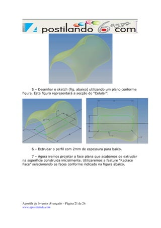 5 – Desenhar o sketch (fig. abaixo) utilizando um plano conforme
figura. Esta figura representará a secção do “Celular”.

6 – Extrudar o perfil com 2mm de espessura para baixo.
7 – Agora iremos projetar a face plana que acabamos de extrudar
na superfície construída inicialmente. Utilizaremos a feature “Replace
Face” selecionando as faces conforme indicado na figura abaixo.

Apostila de Inventor Avançado – Página 21 de 26
www.apostilando.com

 