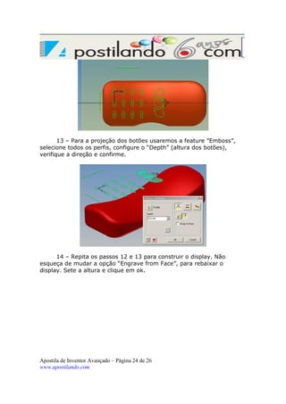 13 – Para a projeção dos botões usaremos a feature ”Emboss”,
selecione todos os perfis, configure o “Depth” (altura dos botões),
verifique a direção e confirme.

14 – Repita os passos 12 e 13 para construir o display. Não
esqueça de mudar a opção “Engrave from Face”, para rebaixar o
display. Sete a altura e clique em ok.

Apostila de Inventor Avançado – Página 24 de 26
www.apostilando.com

 
