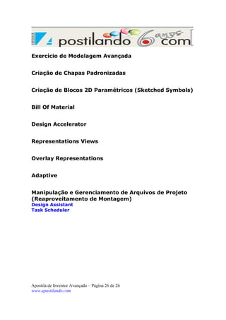 Exercício de Modelagem Avançada
Criação de Chapas Padronizadas
Criação de Blocos 2D Paramétricos (Sketched Symbols)
Bill Of Material
Design Accelerator
Representations Views
Overlay Representations
Adaptive
Manipulação e Gerenciamento de Arquivos de Projeto
(Reaproveitamento de Montagem)
Design Assistant
Task Scheduler

Apostila de Inventor Avançado – Página 26 de 26
www.apostilando.com

 