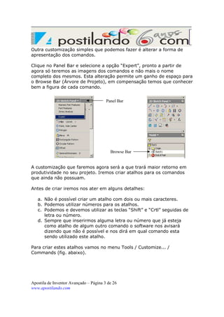 Outra customização simples que podemos fazer é alterar a forma de
apresentação dos comandos.
Clique no Panel Bar e selecione a opção “Expert”, pronto a partir de
agora só teremos as imagens dos comandos e não mais o nome
completo dos mesmos. Esta alteração permite um ganho de espaço para
o Browse Bar (Árvore de Projeto), em compensação temos que conhecer
bem a figura de cada comando.
Panel Bar

Browse Bar

A customização que faremos agora será a que trará maior retorno em
produtividade no seu projeto. Iremos criar atalhos para os comandos
que ainda não possuam.
Antes de criar iremos nos ater em alguns detalhes:
a. Não é possível criar um atalho com dois ou mais caracteres.
b. Podemos utilizar números para os atalhos.
c. Podemos e devemos utilizar as teclas “Shift” e “Crtl” seguidas de
letra ou número.
d. Sempre que inserirmos alguma letra ou número que já esteja
como atalho de algum outro comando o software nos avisará
dizendo que não é possível e nos dirá em qual comando esta
sendo utilizado este atalho.
Para criar estes atalhos vamos no menu Tools / Customize... /
Commands (fig. abaixo).

Apostila de Inventor Avançado – Página 3 de 26
www.apostilando.com

 