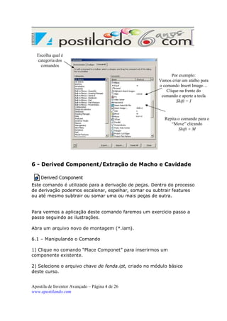Escolha qual é
categoria dos
comandos
Por exemplo:
Vamos criar um atalho para
o comando Insert Image…
Clique na frente do
comando e aperte a tecla
Shift + I

Shift+M

Repita o comando para o
“Move” clicando
Shift + M

6 - Derived Component/Extração de Macho e Cavidade

Este comando é utilizado para a derivação de peças. Dentro do processo
de derivação podemos escalonar, espelhar, somar ou subtrair features
ou até mesmo subtrair ou somar uma ou mais peças de outra.

Para vermos a aplicação deste comando faremos um exercício passo a
passo seguindo as ilustrações.
Abra um arquivo novo de montagem (*.iam).
6.1 – Manipulando o Comando
1) Clique no comando “Place Componet” para inserirmos um
componente existente.
2) Selecione o arquivo chave de fenda.ipt, criado no módulo básico
deste curso.
Apostila de Inventor Avançado – Página 4 de 26
www.apostilando.com

 