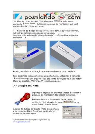 10) Abra um novo arquivo *.ipt, clique em
e selecione o
comando
. Selecione o arquivo de montagem que você
acabou de criar, clique em abrir.
11) Na caixa de dialogo que aparecerá você tem as opções de somar,
subtrair ou ignorar os itens que bem quiser.
Subtraia o item chamado “chave de fenda”, conforme figura abaixo e
clique em “OK”.

Pronto, esta feita a subtração e acabamos de gerar uma cavidade.
Para gerarmos escalonamento ou espelhamento, utilizamos o comando
de um arquivo *.ipt. Ele abrirá as opções de “Scale Fator”
(fator de escala) e “Mirror part” (espelho da peça).

7 – Criação de IMate
O principal objetivo de criarmos IMates é acelerar o
processo de montagem dos nossos conjuntos.
Podemos buscar a ferramenta IMate dentro do
ambiente *.ipt, através do ícone
ou no
menu Tools / Create IMate.
A caixa de dialogo do Create IMate é semelhante
a do comando Place Constraint localizada no
ambiente de montagem.
Apostila de Inventor Avançado – Página 6 de 26
www.apostilando.com

 