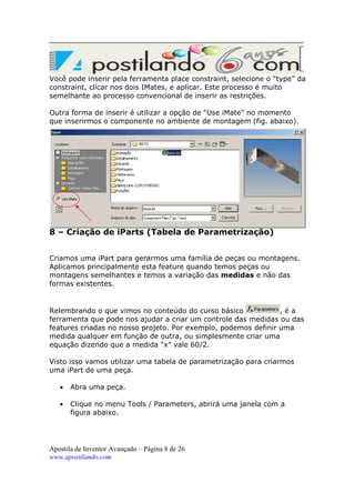 Você pode inserir pela ferramenta place constraint, selecione o “type” da
constraint, clicar nos dois IMates, e aplicar. Este processo é muito
semelhante ao processo convencional de inserir as restrições.
Outra forma de inserir é utilizar a opção de “Use iMate” no momento
que inserirmos o componente no ambiente de montagem (fig. abaixo).

8 – Criação de iParts (Tabela de Parametrização)
Criamos uma iPart para gerarmos uma família de peças ou montagens.
Aplicamos principalmente esta feature quando temos peças ou
montagens semelhantes e temos a variação das medidas e não das
formas existentes.

Relembrando o que vimos no conteúdo do curso básico
,éa
ferramenta que pode nos ajudar a criar um controle das medidas ou das
features criadas no nosso projeto. Por exemplo, podemos definir uma
medida qualquer em função de outra, ou simplesmente criar uma
equação dizendo que a medida “x” vale 60/2.
Visto isso vamos utilizar uma tabela de parametrização para criarmos
uma iPart de uma peça.
•

Abra uma peça.

•

Clique no menu Tools / Parameters, abrirá uma janela com a
figura abaixo.

Apostila de Inventor Avançado – Página 8 de 26
www.apostilando.com

 