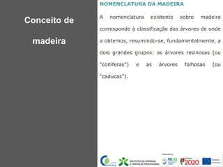 NOMENCLATURA DA MADEIRA
A nomenclatura existente sobre madeira
corresponde à classificação das árvores de onde
a obtemos, resumindo-se, fundamentalmente, a
dois grandes grupos: as árvores resinosas (ou
“coníferas”) e as árvores folhosas (ou
“caducas”).
Conceito de
madeira
 
