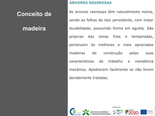 ÁRVORES RESINOSAS
As árvores resinosas têm naturalmente resina,
sendo as folhas do tipo persistente, com maior
durabilidade, possuindo forma em agulha. São
próprias das zonas frias e temperadas,
pertencem às melhores e mais apreciadas
madeiras de construção pelas suas
características de trabalho e resistência
mecânica. Apodrecem facilmente se não forem
devidamente tratadas.
Conceito de
madeira
 
