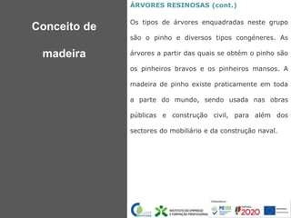 ÁRVORES RESINOSAS (cont.)
Os tipos de árvores enquadradas neste grupo
são o pinho e diversos tipos congéneres. As
árvores a partir das quais se obtém o pinho são
os pinheiros bravos e os pinheiros mansos. A
madeira de pinho existe praticamente em toda
a parte do mundo, sendo usada nas obras
públicas e construção civil, para além dos
sectores do mobiliário e da construção naval.
Conceito de
madeira
 