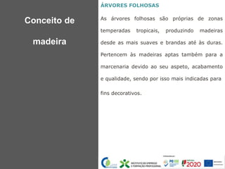 ÁRVORES FOLHOSAS
As árvores folhosas são próprias de zonas
temperadas tropicais, produzindo madeiras
desde as mais suaves e brandas até às duras.
Pertencem às madeiras aptas também para a
marcenaria devido ao seu aspeto, acabamento
e qualidade, sendo por isso mais indicadas para
fins decorativos.
Conceito de
madeira
 