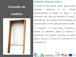 ÁRVORES FOLHOSAS (CONT.)
O carvalho de folha caduca, quando atinge grandes
dimensões, destina-se a ser utilizado
preferencialmente no fabrico da aduela e na
marcenaria, para além das decorações de casas e
construção civil. Já o carvalho de folha persistente, de
maior densidade, é muito usado para produzir carvão;
• O “castanho” - É o nome porque é conhecido a
madeira do castanheiro. Quanto à espessura e
comprimento, são diferentes não tendo um padrão
próprio. Aplica-se na tanoaria, na marcenaria e na
construção civil;
Conceito de
madeira
 