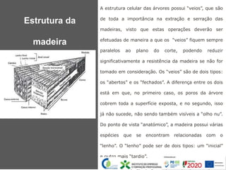 A estrutura celular das árvores possui “veios”, que são
de toda a importância na extração e serração das
madeiras, visto que estas operações deverão ser
efetuadas de maneira a que os “veios” fiquem sempre
paralelos ao plano do corte, podendo reduzir
significativamente a resistência da madeira se não for
tomado em consideração. Os “veios” são de dois tipos:
os “abertos” e os “fechados”. A diferença entre os dois
está em que, no primeiro caso, os poros da árvore
cobrem toda a superfície exposta, e no segundo, isso
já não sucede, não sendo também visíveis a “olho nu”.
Do ponto de vista “anatómico”, a madeira possui várias
espécies que se encontram relacionadas com o
“lenho”. O “lenho” pode ser de dois tipos: um “inicial”
e outro mais “tardio”.
As diferenças principais estão na fase do processo de
Estrutura da
madeira
 