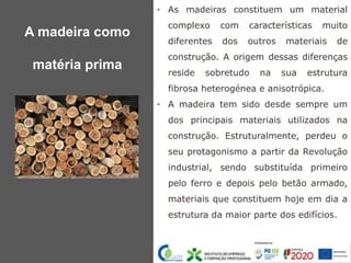 • As madeiras constituem um material
complexo com características muito
diferentes dos outros materiais de
construção. A origem dessas diferenças
reside sobretudo na sua estrutura
fibrosa heterogénea e anisotrópica.
• A madeira tem sido desde sempre um
dos principais materiais utilizados na
construção. Estruturalmente, perdeu o
seu protagonismo a partir da Revolução
industrial, sendo substituída primeiro
pelo ferro e depois pelo betão armado,
materiais que constituem hoje em dia a
estrutura da maior parte dos edifícios.
A madeira como
matéria prima
 