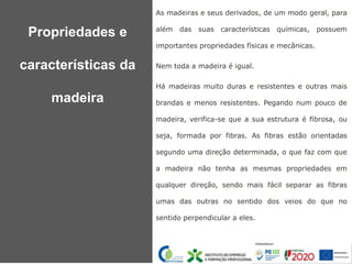 As madeiras e seus derivados, de um modo geral, para
além das suas características químicas, possuem
importantes propriedades físicas e mecânicas.
Nem toda a madeira é igual.
Há madeiras muito duras e resistentes e outras mais
brandas e menos resistentes. Pegando num pouco de
madeira, verifica-se que a sua estrutura é fibrosa, ou
seja, formada por fibras. As fibras estão orientadas
segundo uma direção determinada, o que faz com que
a madeira não tenha as mesmas propriedades em
qualquer direção, sendo mais fácil separar as fibras
umas das outras no sentido dos veios do que no
sentido perpendicular a eles.
Propriedades e
características da
madeira
 