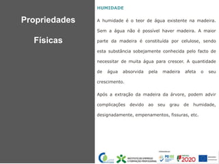 HUMIDADE
A humidade é o teor de água existente na madeira.
Sem a água não é possível haver madeira. A maior
parte da madeira é constituída por celulose, sendo
esta substância sobejamente conhecida pelo facto de
necessitar de muita água para crescer. A quantidade
de água absorvida pela madeira afeta o seu
crescimento.
Após a extração da madeira da árvore, podem advir
complicações devido ao seu grau de humidade,
designadamente, empenamentos, fissuras, etc.
Propriedades
Físicas
 