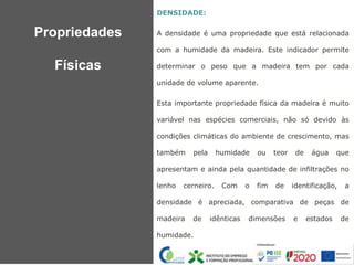 DENSIDADE:
A densidade é uma propriedade que está relacionada
com a humidade da madeira. Este indicador permite
determinar o peso que a madeira tem por cada
unidade de volume aparente.
Esta importante propriedade física da madeira é muito
variável nas espécies comerciais, não só devido às
condições climáticas do ambiente de crescimento, mas
também pela humidade ou teor de água que
apresentam e ainda pela quantidade de infiltrações no
lenho cerneiro. Com o fim de identificação, a
densidade é apreciada, comparativa de peças de
madeira de idênticas dimensões e estados de
humidade.
:
Propriedades
Físicas
 