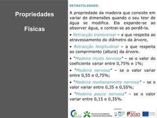 RETRATILIDADE:
A propriedade da madeira que consiste em
variar de dimensões quando o seu teor de
água se modifica. Ela expande-se ao
absorver água, e contrai-se ao perdê-la.
• Retracção transversal – a que respeita ao
atravessamento do diâmetro da árvore,
• Retracção longitudinal – a que respeita
ao comprimento (altura) da árvore.
• “Madeira muito nervosa” – se o valor do
coeficiente variar entre 0,75% e 1%;
• “Madeira nervosa” – se o valor variar
entre 0,55 e 0,75%;
• “Madeira medianamente nervosa” – se o
valor variar entre 0,35 e 0,55%;
• “Madeira pouco nervosa” – se o valor
variar entre 0,15 e 0,35%.
Propriedades
Físicas
 