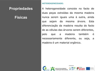 HETEROGENEIDADE:
A heterogeneidade consiste no facto de
duas peças extraídas da mesma madeira
nunca serem iguais uma à outra, ainda
que sejam da mesma árvore. Esta
diferenciação da madeira resulta do facto
de as células das árvores serem diferentes,
pelo que a madeira também é
necessariamente diferente, ou seja, a
madeira é um material orgânico.
Propriedades
Físicas
 
