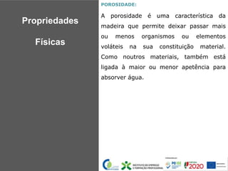 POROSIDADE:
A porosidade é uma característica da
madeira que permite deixar passar mais
ou menos organismos ou elementos
voláteis na sua constituição material.
Como noutros materiais, também está
ligada à maior ou menor apetência para
absorver água.
Propriedades
Físicas
 