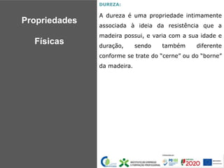 DUREZA:
A dureza é uma propriedade intimamente
associada à ideia da resistência que a
madeira possui, e varia com a sua idade e
duração, sendo também diferente
conforme se trate do “cerne” ou do “borne”
da madeira.
Propriedades
Físicas
 