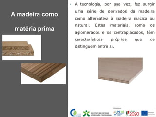 • A tecnologia, por sua vez, fez surgir
uma série de derivados da madeira
como alternativa à madeira maciça ou
natural. Estes materiais, como os
aglomerados e os contraplacados, têm
características próprias que os
distinguem entre si.
A madeira como
matéria prima
 