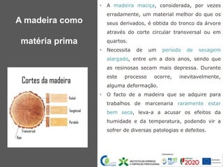 • A madeira maciça, considerada, por vezes
erradamente, um material melhor do que os
seus derivados, é obtida do tronco da árvore
através do corte circular transversal ou em
quartos.
• Necessita de um período de secagem
alargado, entre um a dois anos, sendo que
as resinosas secam mais depressa. Durante
este processo ocorre, inevitavelmente,
alguma deformação.
• O facto de a madeira que se adquire para
trabalhos de marcenaria raramente estar
bem seca, leva-a a acusar os efeitos da
humidade e da temperatura, podendo vir a
sofrer de diversas patologias e defeitos.
A madeira como
matéria prima
 