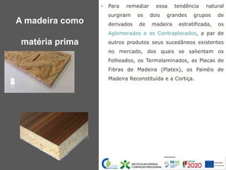• Para remediar essa tendência natural
surgiram os dois grandes grupos de
derivados de madeira estratificada, os
Aglomerados e os Contraplacados, a par de
outros produtos seus sucedâneos existentes
no mercado, dos quais se salientam os
Folheados, os Termolaminados, as Placas de
Fibras de Madeira (Platex), os Painéis de
Madeira Reconstituída e a Cortiça.
A madeira como
matéria prima
 